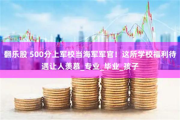 翻乐股 500分上军校当海军军官！这所学校福利待遇让人羡慕_专业_毕业_孩子