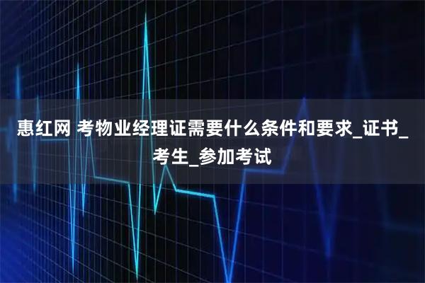 惠红网 考物业经理证需要什么条件和要求_证书_考生_参加考试