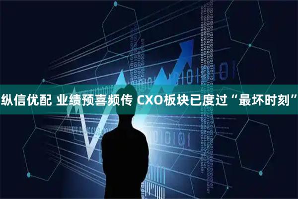 纵信优配 业绩预喜频传 CXO板块已度过“最坏时刻”