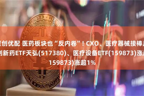 聚创优配 医药板块也“反内卷”! CXO、医疗器械接棒反攻, 创新药ETF天弘(517380)、医疗设备ETF(159873)涨超1%