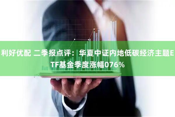 利好优配 二季报点评：华夏中证内地低碳经济主题ETF基金季度涨幅076%