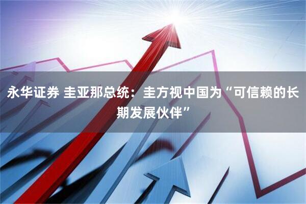 永华证券 圭亚那总统：圭方视中国为“可信赖的长期发展伙伴”