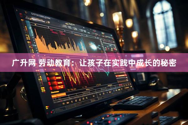 广升网 劳动教育：让孩子在实践中成长的秘密