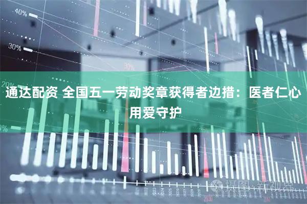 通达配资 全国五一劳动奖章获得者边措：医者仁心 用爱守护