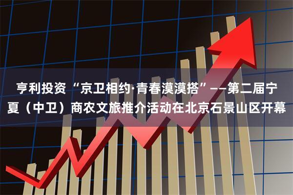 亨利投资 “京卫相约·青春漠漠搭”——第二届宁夏（中卫）商农文旅推介活动在北京石景山区开幕