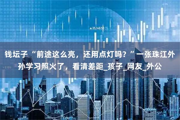 钱坛子 “前途这么亮，还用点灯吗？”一张珠江外孙学习照火了，看清差距_孩子_网友_外公