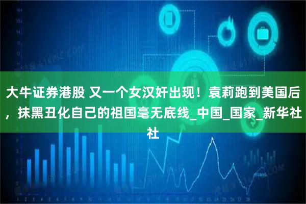 大牛证券港股 又一个女汉奸出现！袁莉跑到美国后，抹黑丑化自己的祖国毫无底线_中国_国家_新华社