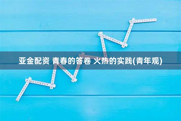亚金配资 青春的答卷 火热的实践(青年观)