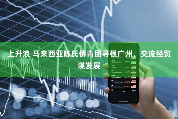 上升浪 马来西亚陈氏侨青团寻根广州，交流经贸谋发展
