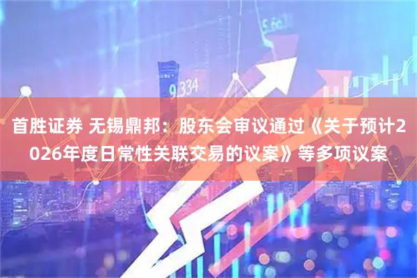 首胜证券 无锡鼎邦：股东会审议通过《关于预计2026年度日常性关联交易的议案》等多项议案