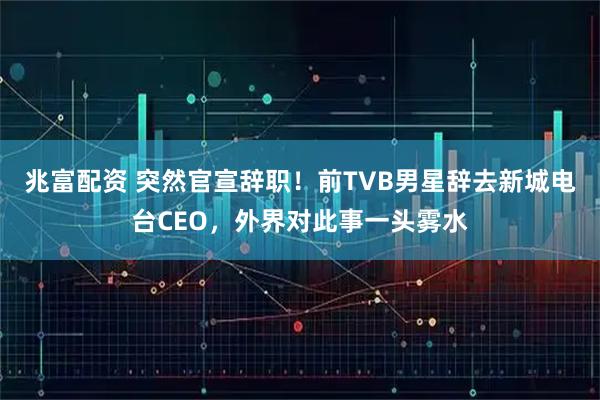 兆富配资 突然官宣辞职！前TVB男星辞去新城电台CEO，外界对此事一头雾水
