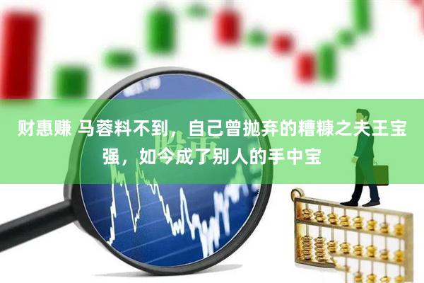 财惠赚 马蓉料不到，自己曾抛弃的糟糠之夫王宝强，如今成了别人的手中宝