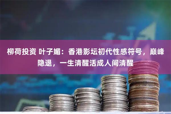 柳荷投资 叶子媚：香港影坛初代性感符号，巅峰隐退，一生清醒活成人间清醒
