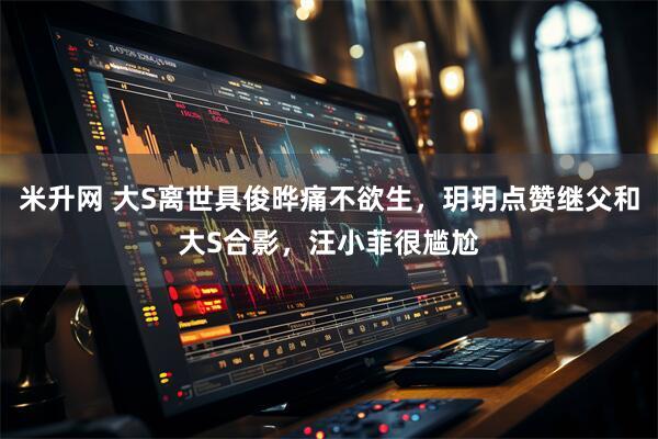 米升网 大S离世具俊晔痛不欲生，玥玥点赞继父和大S合影，汪小菲很尴尬