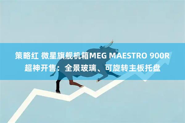 策略红 微星旗舰机箱MEG MAESTRO 900R超神开售：全景玻璃、可旋转主板托盘