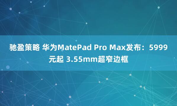 驰盈策略 华为MatePad Pro Max发布:5999元起 3.55mm超窄边框
