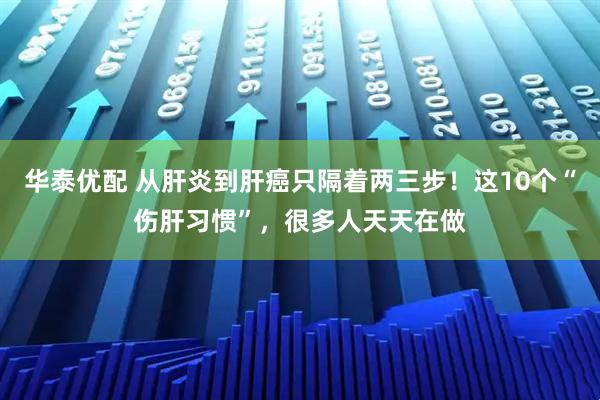 华泰优配 从肝炎到肝癌只隔着两三步！这10个“伤肝习惯”，很多人天天在做