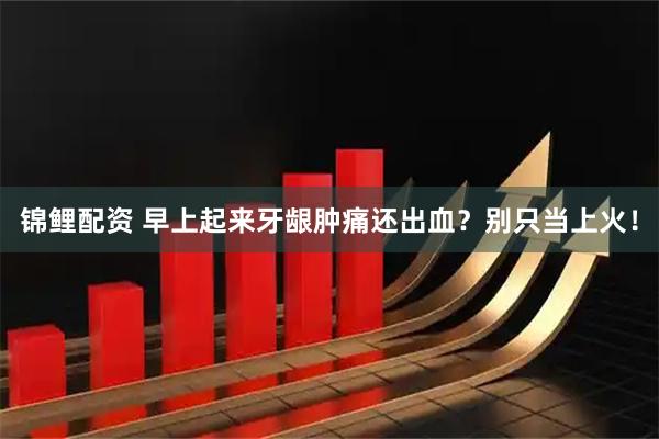 锦鲤配资 早上起来牙龈肿痛还出血？别只当上火！