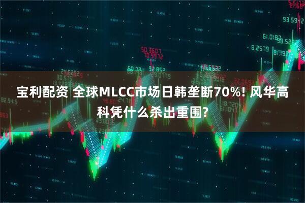 宝利配资 全球MLCC市场日韩垄断70%! 风华高科凭什么杀出重围?