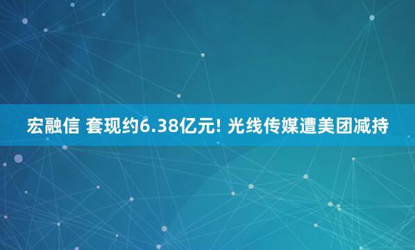 宏融信 套现约6.38亿元! 光线传媒遭美团减持