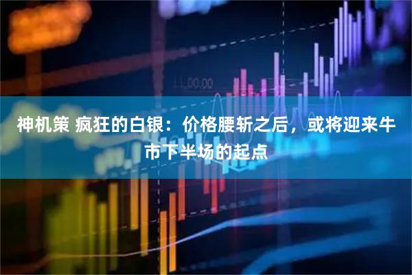 神机策 疯狂的白银:价格腰斩之后,或将迎来牛市下半场的起点